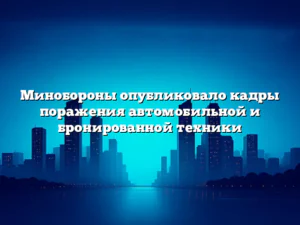 Минобороны опубликовало кадры поражения автомобильной и бронированной техники