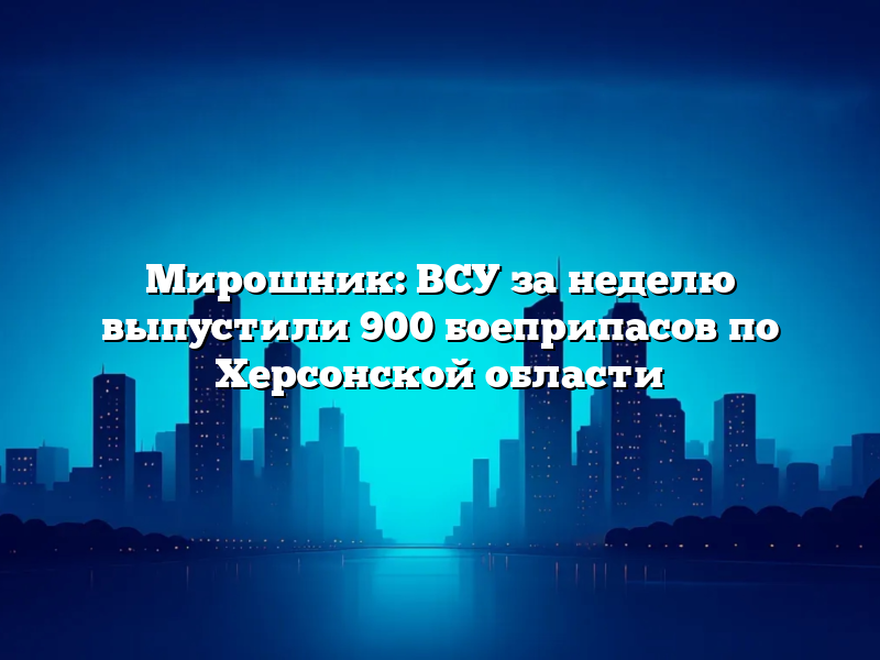 Мирошник: ВСУ за неделю выпустили 900 боеприпасов по Херсонской области