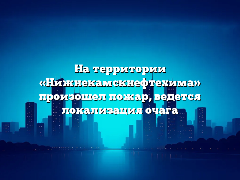 На территории «Нижнекамскнефтехима» произошел пожар, ведется локализация очага