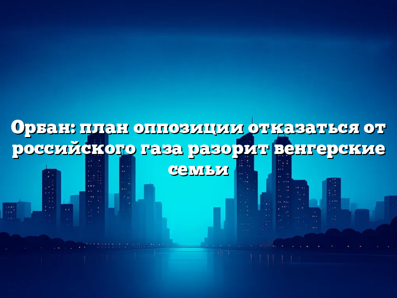 Орбан: план оппозиции отказаться от российского газа разорит венгерские семьи