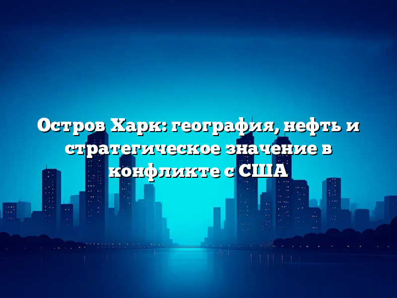 Остров Харк: география, нефть и стратегическое значение в конфликте с США