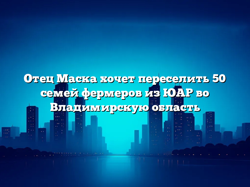 Отец Маска хочет переселить 50 семей фермеров из ЮАР во Владимирскую область