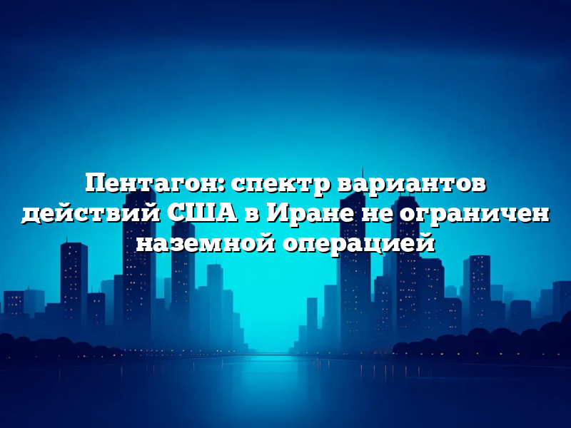 Пентагон: спектр вариантов действий США в Иране не ограничен наземной операцией