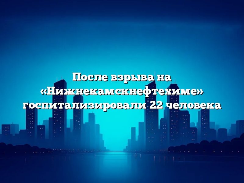 После взрыва на «Нижнекамскнефтехиме» госпитализировали 22 человека