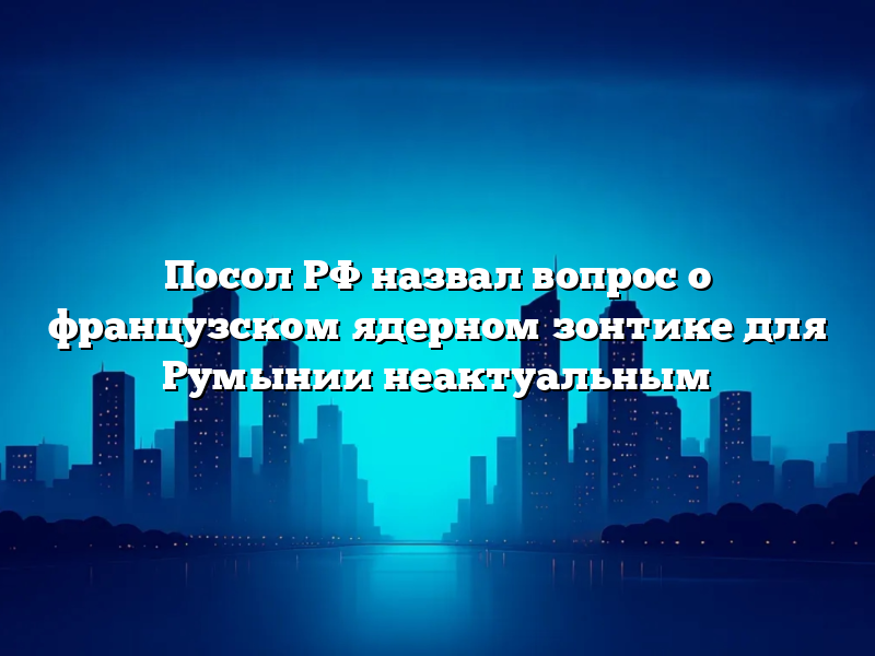 Посол РФ назвал вопрос о французском ядерном зонтике для Румынии неактуальным