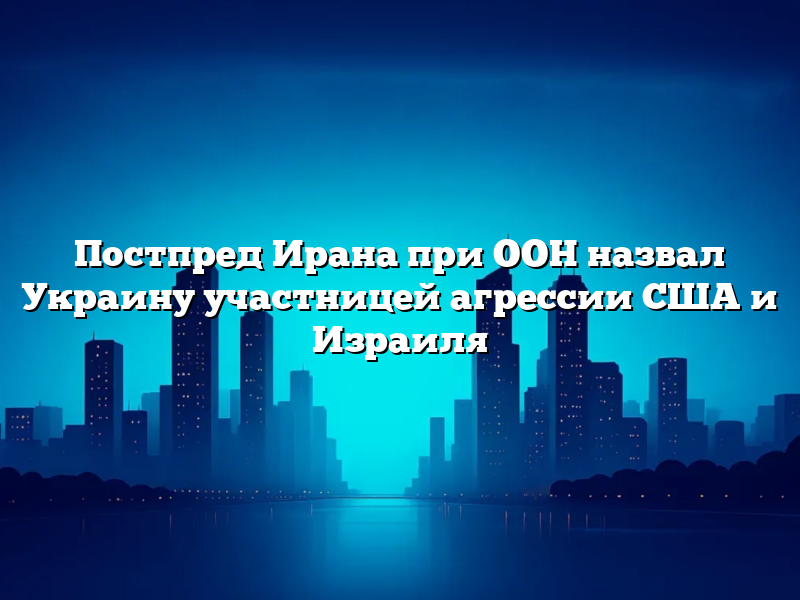 Постпред Ирана при ООН назвал Украину участницей агрессии США и Израиля