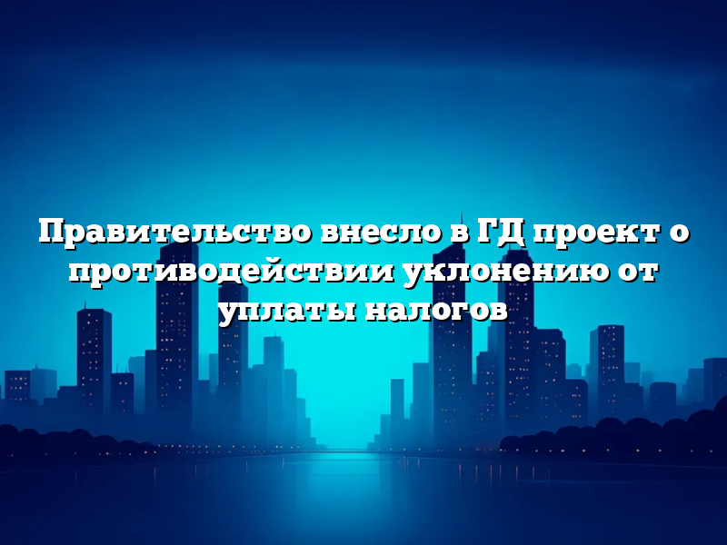 Правительство внесло в ГД проект о противодействии уклонению от уплаты налогов