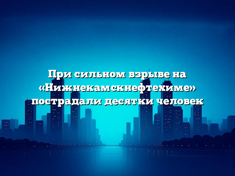 При сильном взрыве на «Нижнекамскнефтехиме» пострадали десятки человек