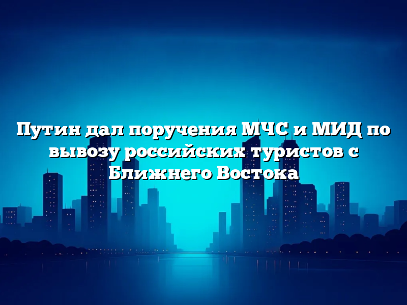 Путин дал поручения МЧС и МИД по вывозу российских туристов с Ближнего Востока