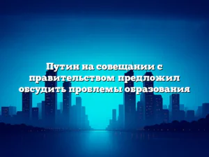 Путин на совещании с правительством предложил обсудить проблемы образования