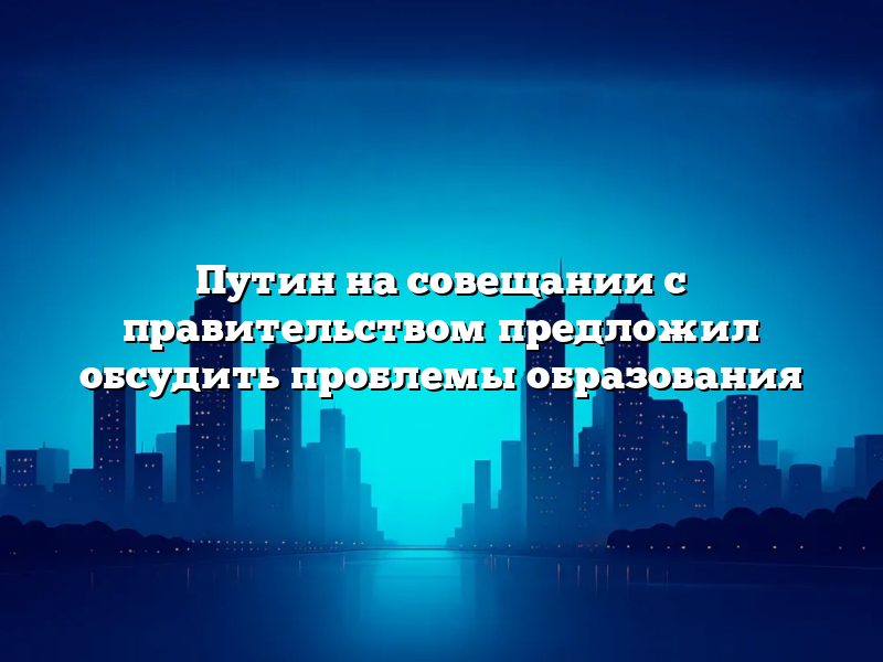 Путин на совещании с правительством предложил обсудить проблемы образования