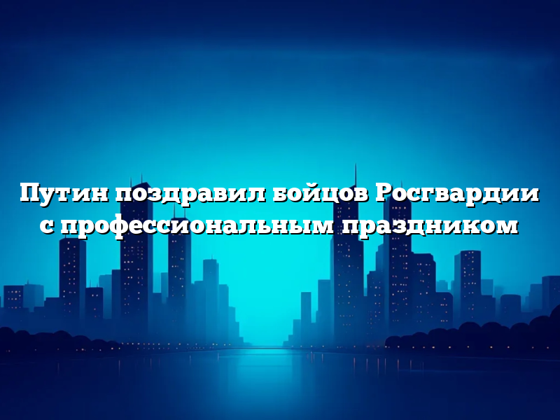 Путин поздравил бойцов Росгвардии с профессиональным праздником
