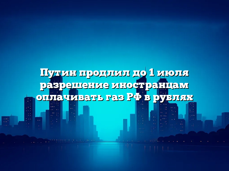 Путин продлил до 1 июля разрешение иностранцам оплачивать газ РФ в рублях
