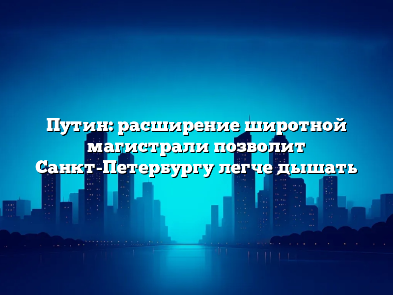 Путин: расширение широтной магистрали позволит Санкт-Петербургу легче дышать