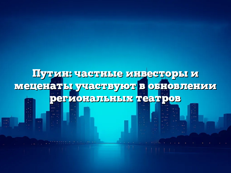 Путин: частные инвесторы и меценаты участвуют в обновлении региональных театров