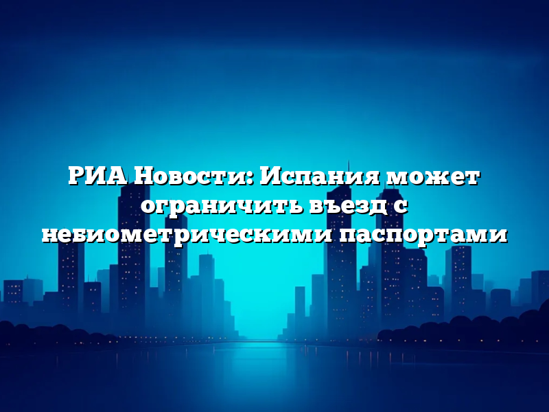 РИА Новости: Испания может ограничить въезд с небиометрическими паспортами