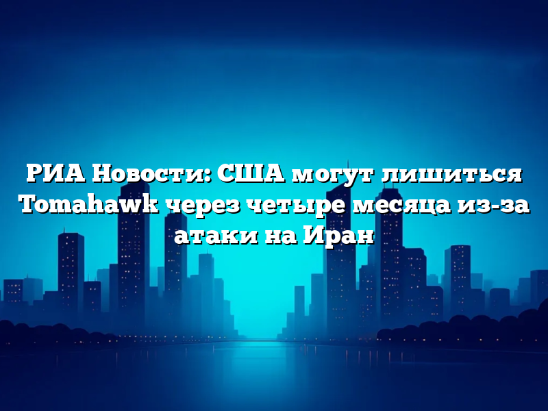 РИА Новости: США могут лишиться Tomahawk через четыре месяца из-за атаки на Иран