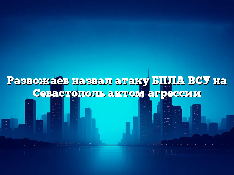 Развожаев назвал атаку БПЛА ВСУ на Севастополь актом агрессии