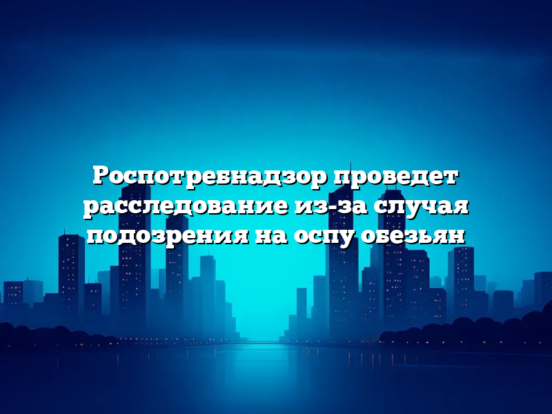 Роспотребнадзор проведет расследование из-за случая подозрения на оспу обезьян
