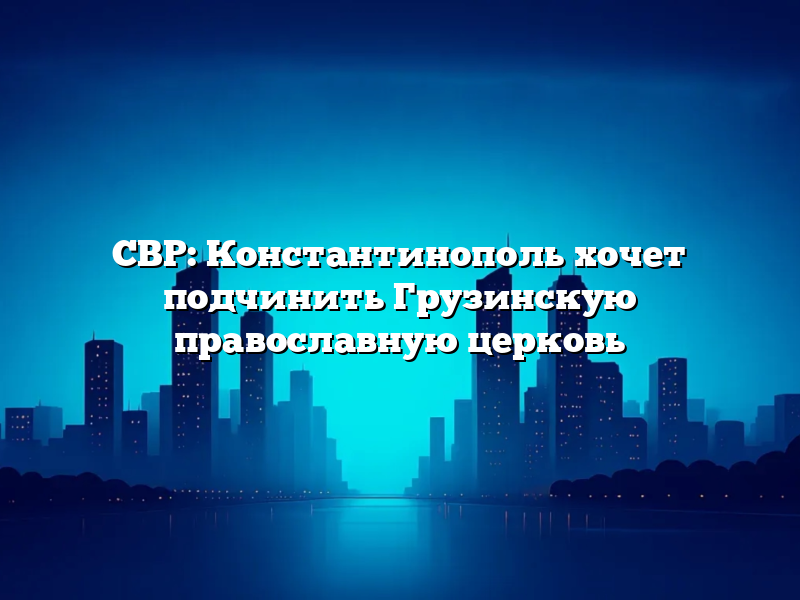 СВР: Константинополь хочет подчинить Грузинскую православную церковь
