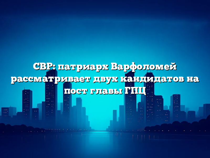 СВР: патриарх Варфоломей рассматривает двух кандидатов на пост главы ГПЦ