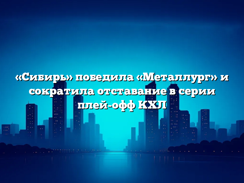 «Сибирь» победила «Металлург» и сократила отставание в серии плей-офф КХЛ