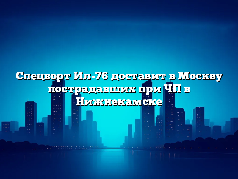 Спецборт Ил-76 доставит в Москву пострадавших при ЧП в Нижнекамске