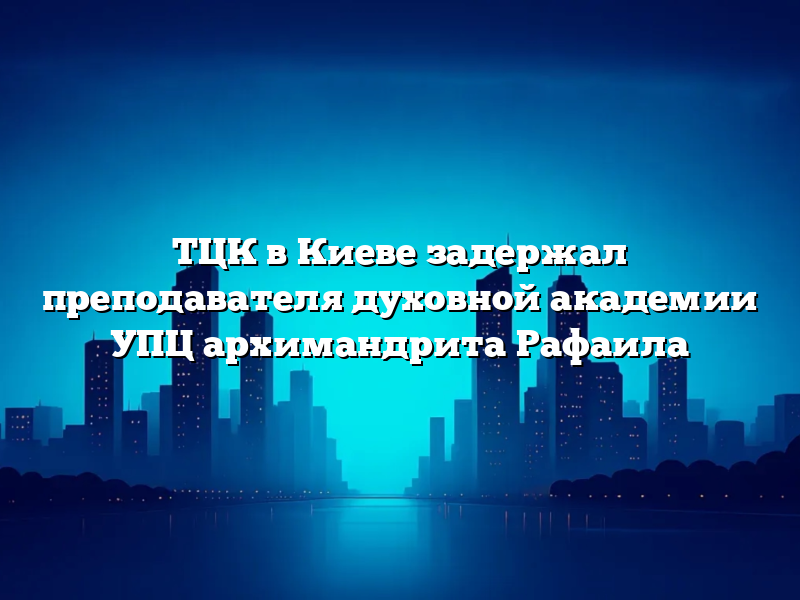 ТЦК в Киеве задержал преподавателя духовной академии УПЦ архимандрита Рафаила