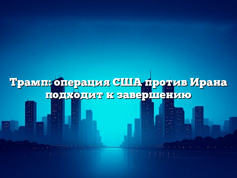 Трамп: операция США против Ирана подходит к завершению