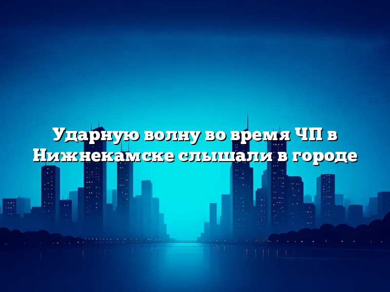 Ударную волну во время ЧП в Нижнекамске слышали в городе