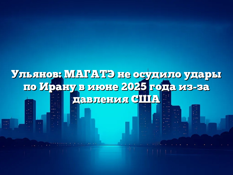 Ульянов: МАГАТЭ не осудило удары по Ирану в июне 2025 года из-за давления США