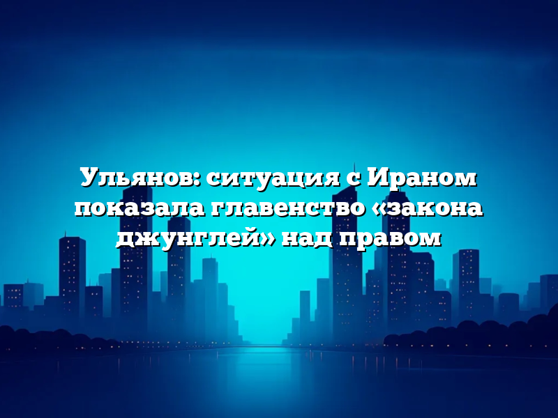 Ульянов: ситуация с Ираном показала главенство «закона джунглей» над правом