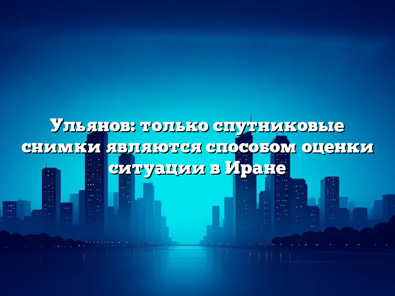 Ульянов: только спутниковые снимки являются способом оценки ситуации в Иране