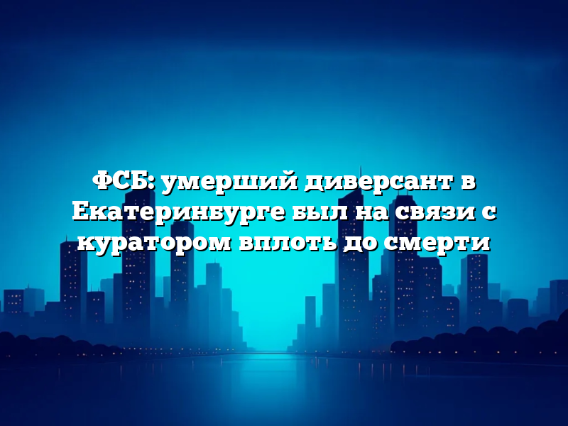 ФСБ: умерший диверсант в Екатеринбурге был на связи с куратором вплоть до смерти
