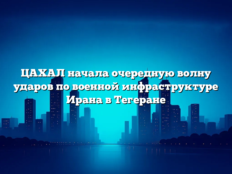 ЦАХАЛ начала очередную волну ударов по военной инфраструктуре Ирана в Тегеране
