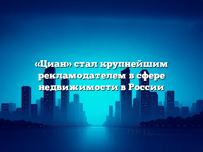 «Циан» стал крупнейшим рекламодателем в сфере недвижимости в России