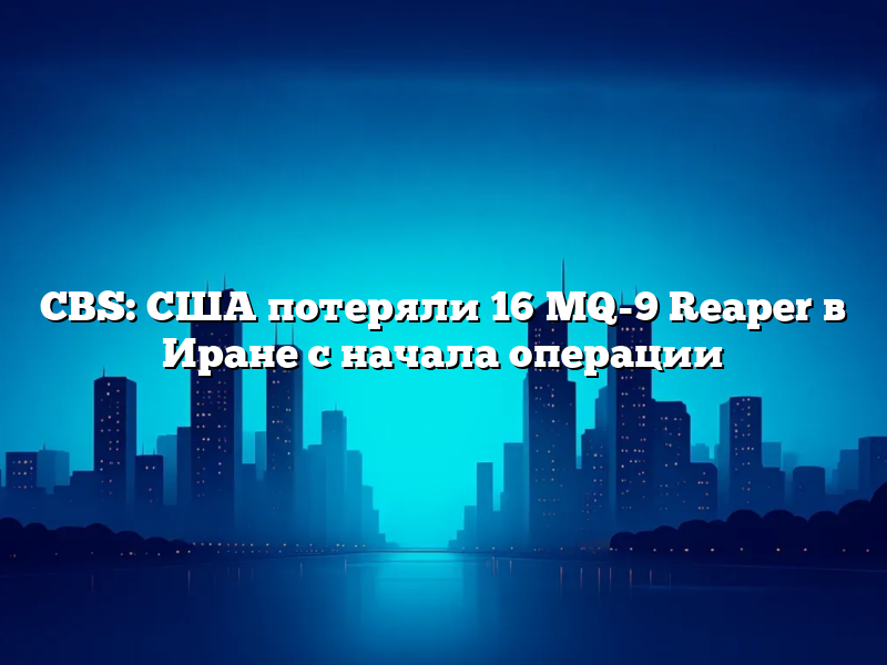 CBS: США потеряли 16 MQ-9 Reaper в Иране с начала операции