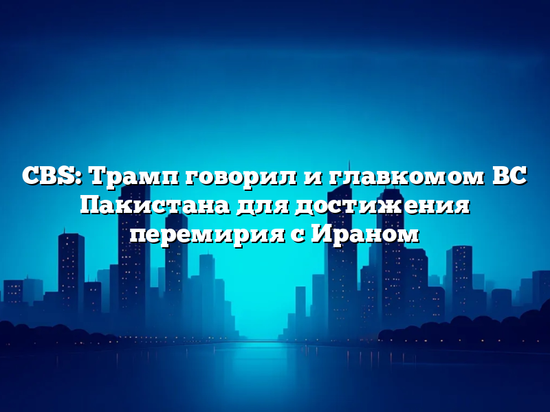 CBS: Трамп говорил и главкомом ВС Пакистана для достижения перемирия с Ираном