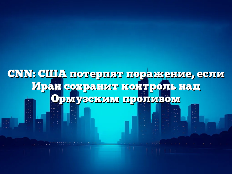 CNN: США потерпят поражение, если Иран сохранит контроль над Ормузским проливом
