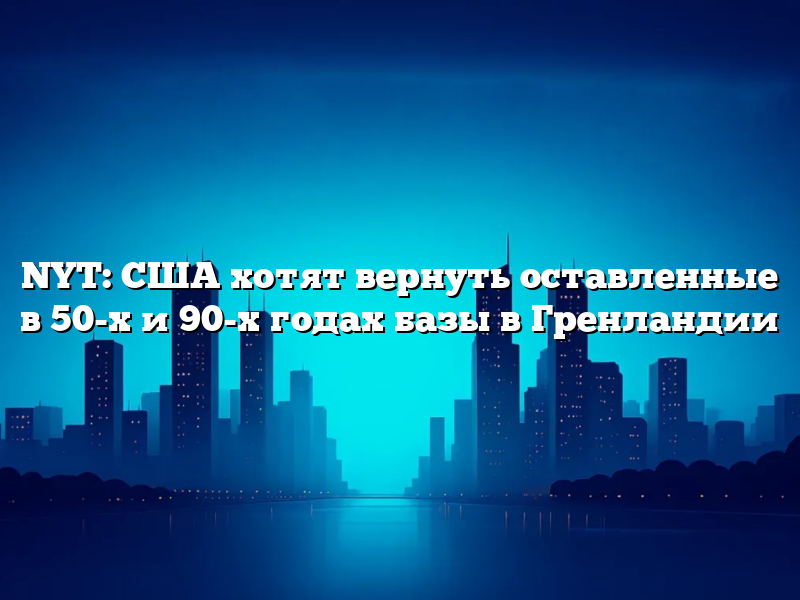 NYT: США хотят вернуть оставленные в 50-х и 90-х годах базы в Гренландии