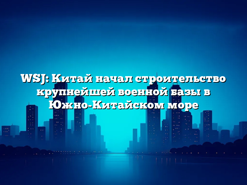 WSJ: Китай начал строительство крупнейшей военной базы в Южно-Китайском море