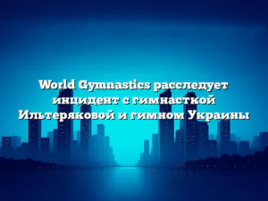 World Gymnastics расследует инцидент с гимнасткой Ильтеряковой и гимном Украины