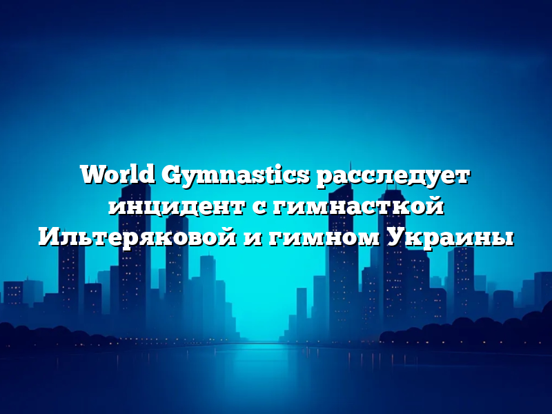 World Gymnastics расследует инцидент с гимнасткой Ильтеряковой и гимном Украины
