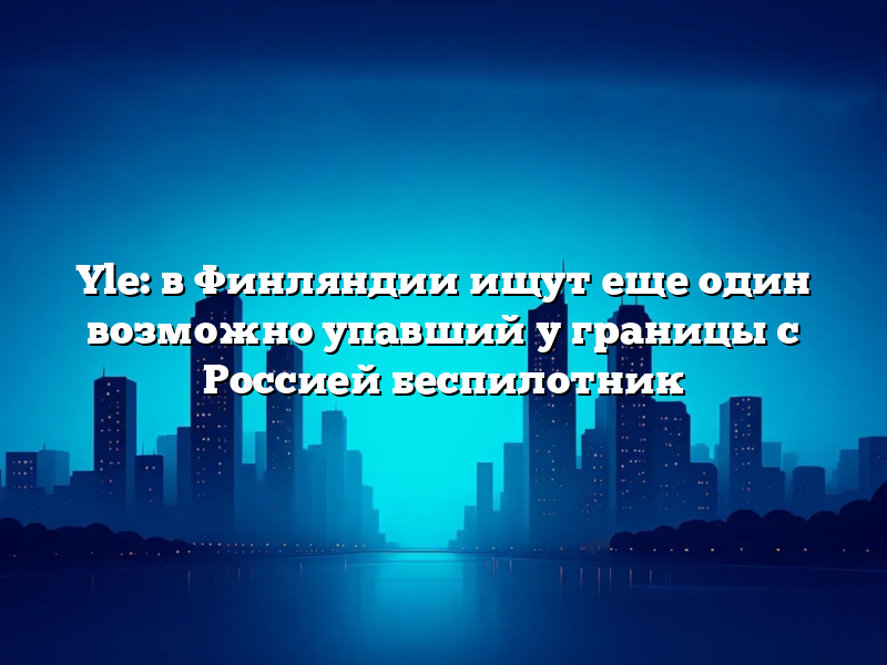 Yle: в Финляндии ищут еще один возможно упавший у границы с Россией беспилотник
