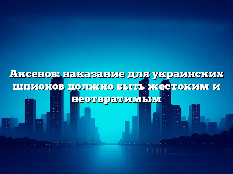 Аксенов: наказание для украинских шпионов должно быть жестоким и неотвратимым