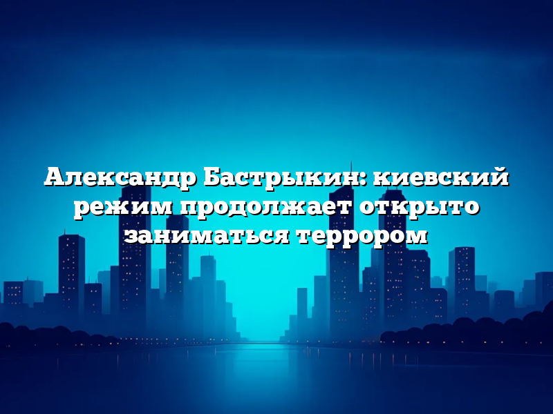 Александр Бастрыкин: киевский режим продолжает открыто заниматься террором
