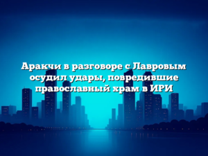 Аракчи в разговоре с Лавровым осудил удары, повредившие православный храм в ИРИ