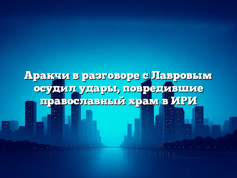 Аракчи в разговоре с Лавровым осудил удары, повредившие православный храм в ИРИ