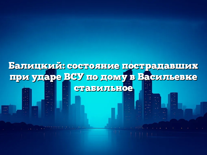 Балицкий: состояние пострадавших при ударе ВСУ по дому в Васильевке стабильное