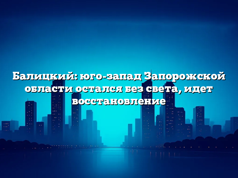 Балицкий: юго-запад Запорожской области остался без света, идет восстановление